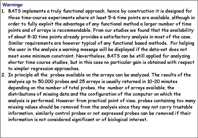 Casella di testo:  Warnings: BATS implements a truly functional approach, hence by construction it is designed for those time-course experiments where at least 5-6 time points are available, although in order to fully exploit the advantage of any functional method a larger number of time points and of arrays is recommendable. From our studies we found that the availability of about 8-10 time points already provides a satisfactory analysis in most of the case. Similar requirements are however typical of any functional based methods.  For helping the user in the analysis a warning message will be displayed if the data-set does not meet some minimum constraint. Nevertheless, BATS can be still applied for analyzing shorter time course studies, but in this case no particular gain is obtained with respect to simpler regression approaches.In principle all the  probes available on the arrays can be analyzed. The results of the analysis up to 50.000 probes and 25 arrays is usually returned in 10-20 minutes depending on the number of total probes, the  number of arrays available, the distributions of missing data and the configuration of the computer on which the analysis is performed. However from practical point of view, probes containing too many missing values should be removed from the analysis since they may not carry trustable information, similarly control probes or not expressed probes can be removed if their information is not considered significant or of biological interest.  