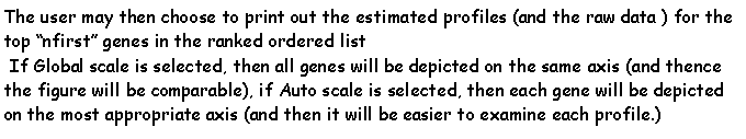 Casella di testo: The user may then choose to print out the estimated profiles (and the raw data ) for the top nfirst genes in the ranked ordered list If Global scale is selected, then all genes will be depicted on the same axis (and thence the figure will be comparable), if Auto scale is selected, then each gene will be depicted on the most appropriate axis (and then it will be easier to examine each profile.)